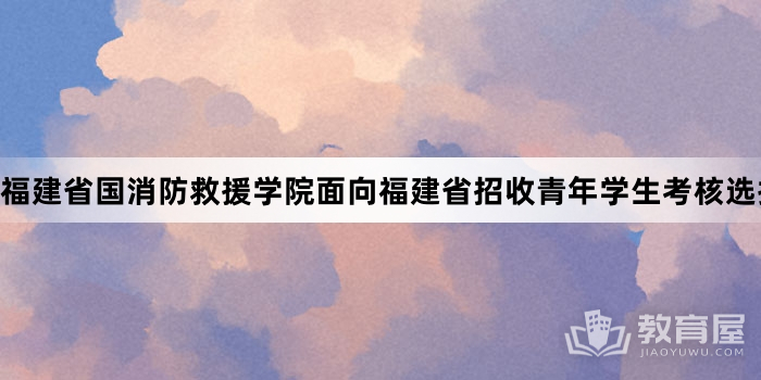 福建省国消防救援学院面向福建省招收青年学生考核选拔的公告