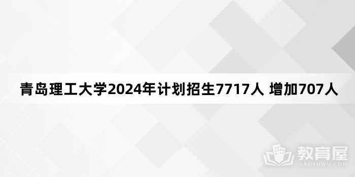 青岛理工大学2024年计划招生7717人 增加707人