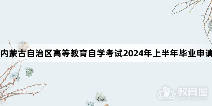 内蒙古自治区高等教育自学考试2024年上半年毕业申请工作公告