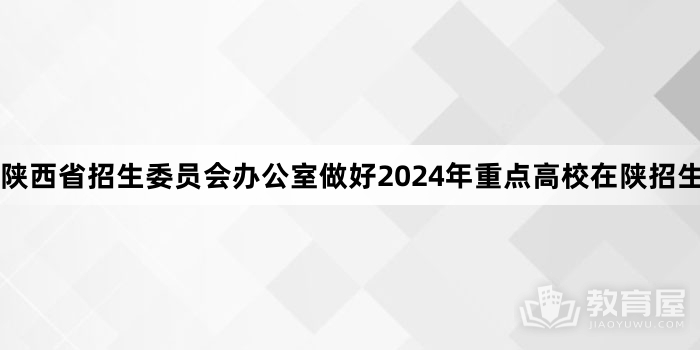 陕西省招生委员会办公室做好2024年重点高校在陕招生专项计划工作的通知