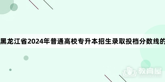 黑龙江省2024年普通高校专升本招生录取投档分数线的通知 