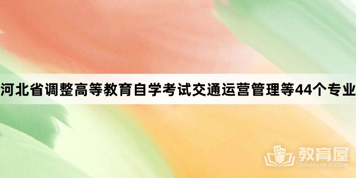 河北省调整高等教育自学考试交通运营管理等44个专业考试计划的公告