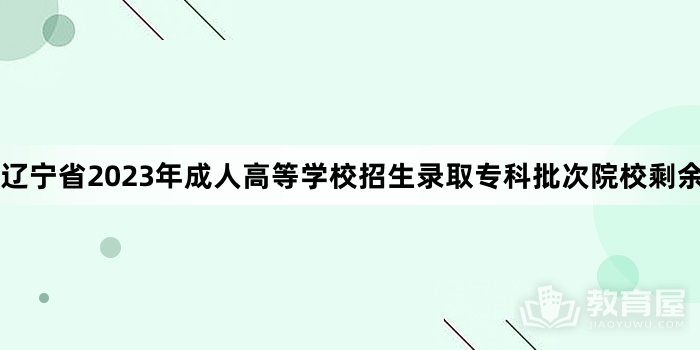 辽宁省2023年成人高等学校招生录取专科批次院校剩余计划