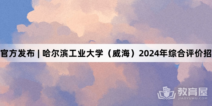 官方发布 | 哈尔滨工业大学（威海）2024年综合评价招生简章
