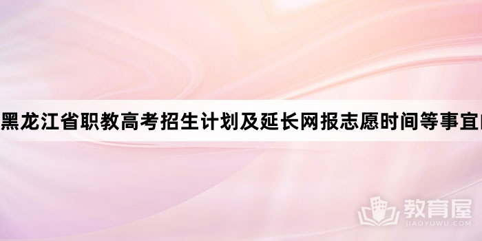 黑龙江省职教高考招生计划及延长网报志愿时间等事宜的通知