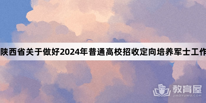 陕西省关于做好2024年普通高校招收定向培养军士工作的通知