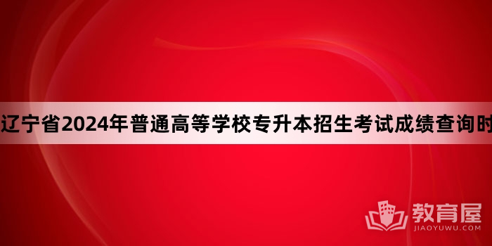 辽宁省2024年普通高等学校专升本招生考试成绩查询时间及渠道