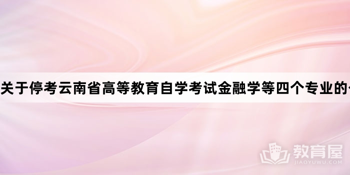 关于停考云南省高等教育自学考试金融学等四个专业的公告