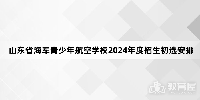 山东省海军青少年航空学校2024年度招生初选安排