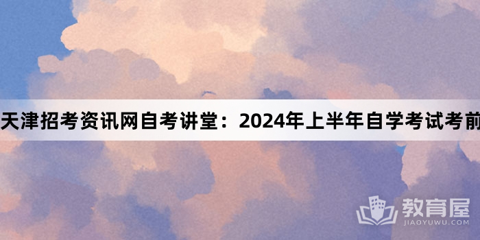 天津招考资讯网自考讲堂：2024年上半年自学考试考前注意事项大合集