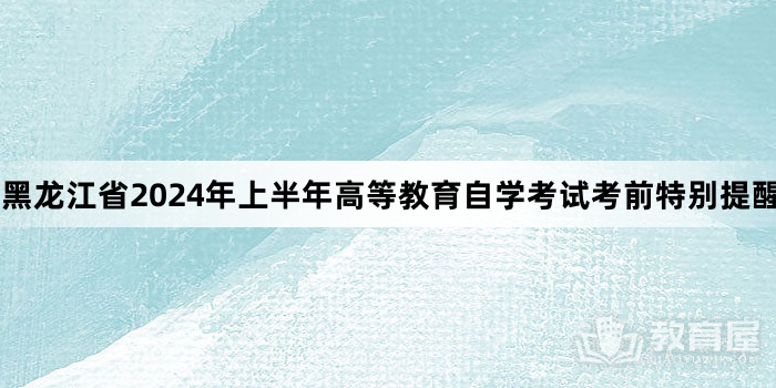 黑龙江省2024年上半年高等教育自学考试考前特别提醒
