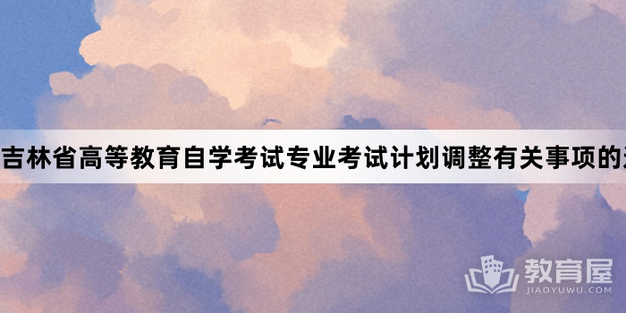 吉林省高等教育自学考试专业考试计划调整有关事项的通知有关内容说明