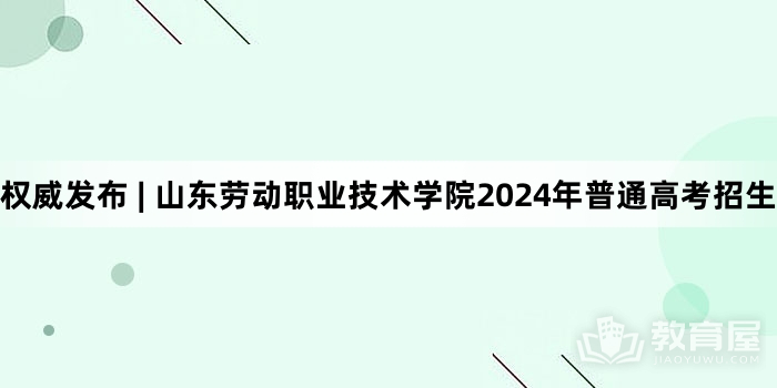 权威发布 | 山东劳动职业技术学院2024年普通高考招生简章