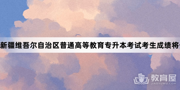 新疆维吾尔自治区普通高等教育专升本考试考生成绩将于5月11日公布